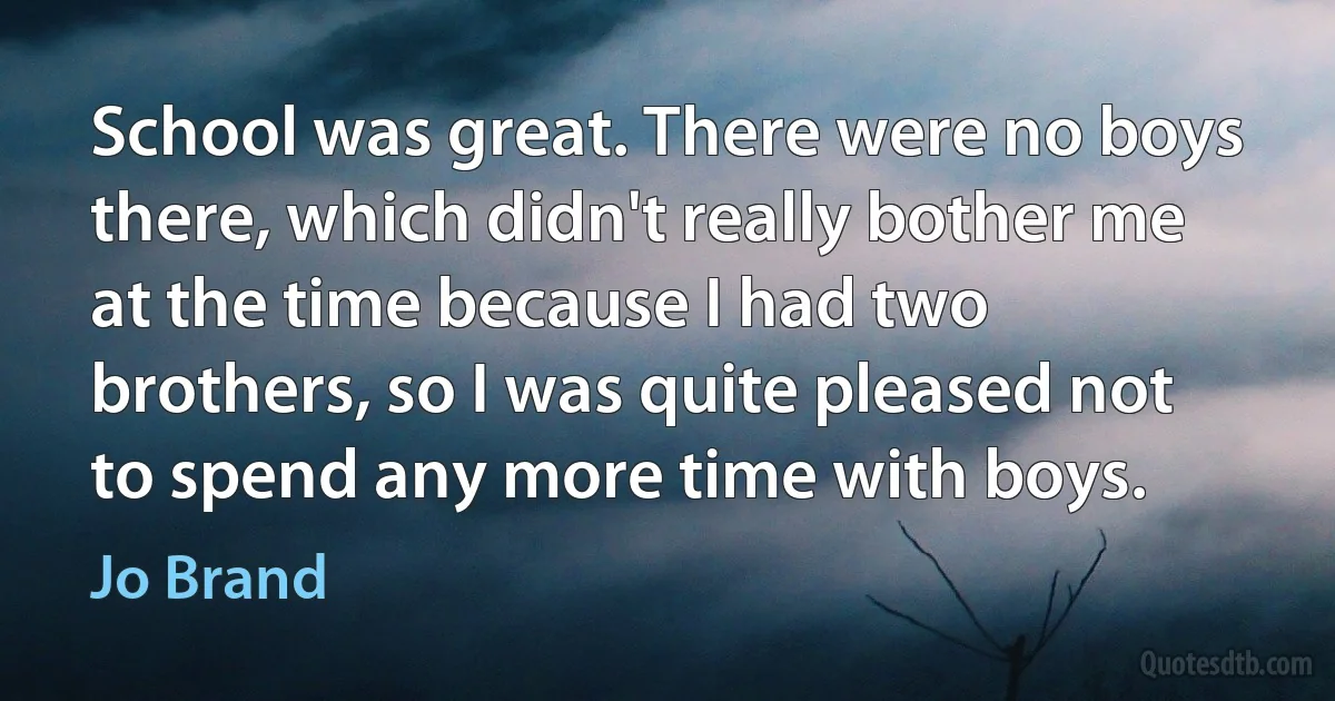 School was great. There were no boys there, which didn't really bother me at the time because I had two brothers, so I was quite pleased not to spend any more time with boys. (Jo Brand)