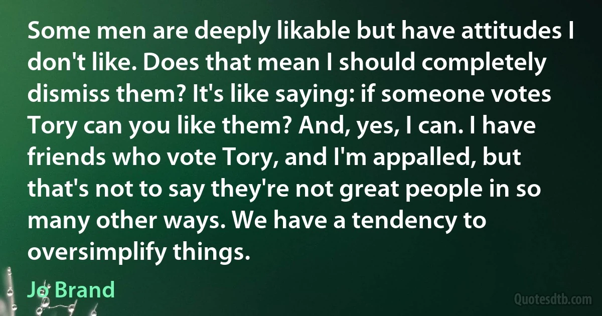 Some men are deeply likable but have attitudes I don't like. Does that mean I should completely dismiss them? It's like saying: if someone votes Tory can you like them? And, yes, I can. I have friends who vote Tory, and I'm appalled, but that's not to say they're not great people in so many other ways. We have a tendency to oversimplify things. (Jo Brand)