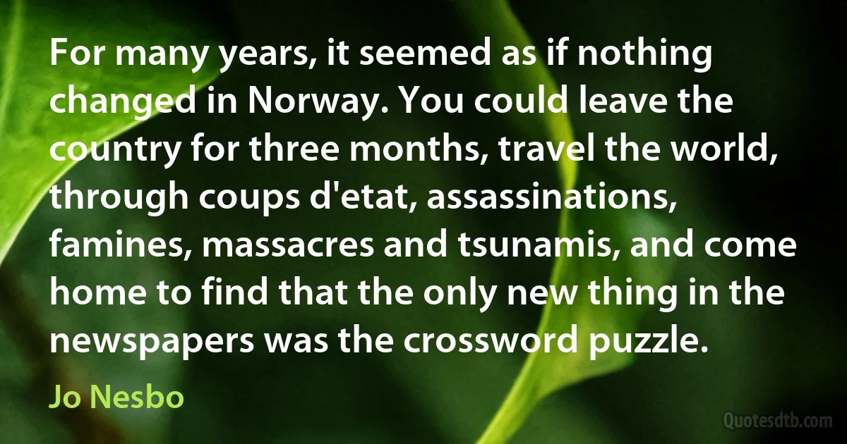 For many years, it seemed as if nothing changed in Norway. You could leave the country for three months, travel the world, through coups d'etat, assassinations, famines, massacres and tsunamis, and come home to find that the only new thing in the newspapers was the crossword puzzle. (Jo Nesbo)