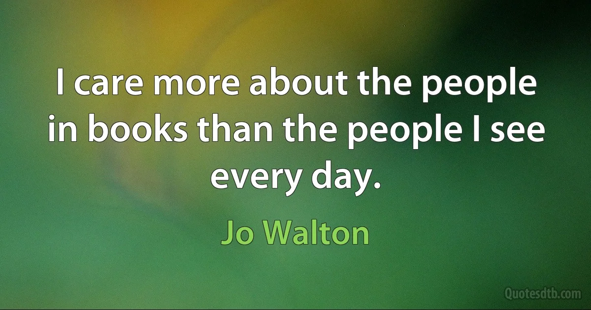 I care more about the people in books than the people I see every day. (Jo Walton)