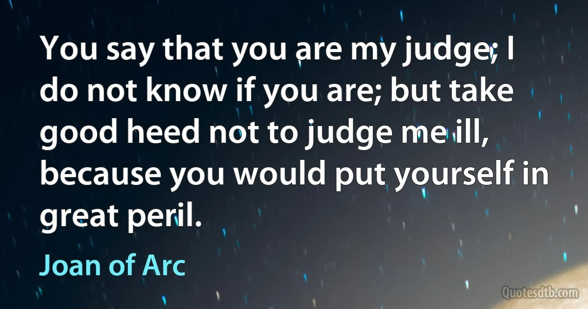 You say that you are my judge; I do not know if you are; but take good heed not to judge me ill, because you would put yourself in great peril. (Joan of Arc)