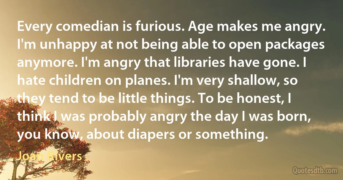 Every comedian is furious. Age makes me angry. I'm unhappy at not being able to open packages anymore. I'm angry that libraries have gone. I hate children on planes. I'm very shallow, so they tend to be little things. To be honest, I think I was probably angry the day I was born, you know, about diapers or something. (Joan Rivers)