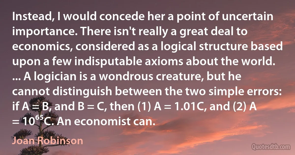 Instead, I would concede her a point of uncertain importance. There isn't really a great deal to economics, considered as a logical structure based upon a few indisputable axioms about the world. ... A logician is a wondrous creature, but he cannot distinguish between the two simple errors: if A = B, and B = C, then (1) A = 1.01C, and (2) A = 10⁶⁵C. An economist can. (Joan Robinson)