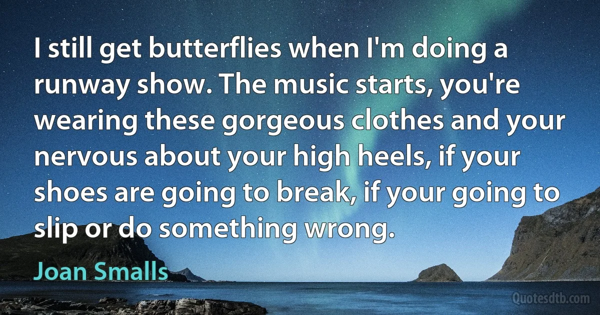 I still get butterflies when I'm doing a runway show. The music starts, you're wearing these gorgeous clothes and your nervous about your high heels, if your shoes are going to break, if your going to slip or do something wrong. (Joan Smalls)