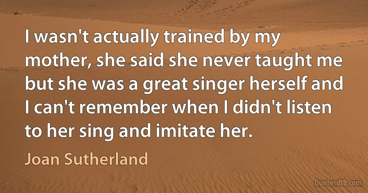 I wasn't actually trained by my mother, she said she never taught me but she was a great singer herself and I can't remember when I didn't listen to her sing and imitate her. (Joan Sutherland)