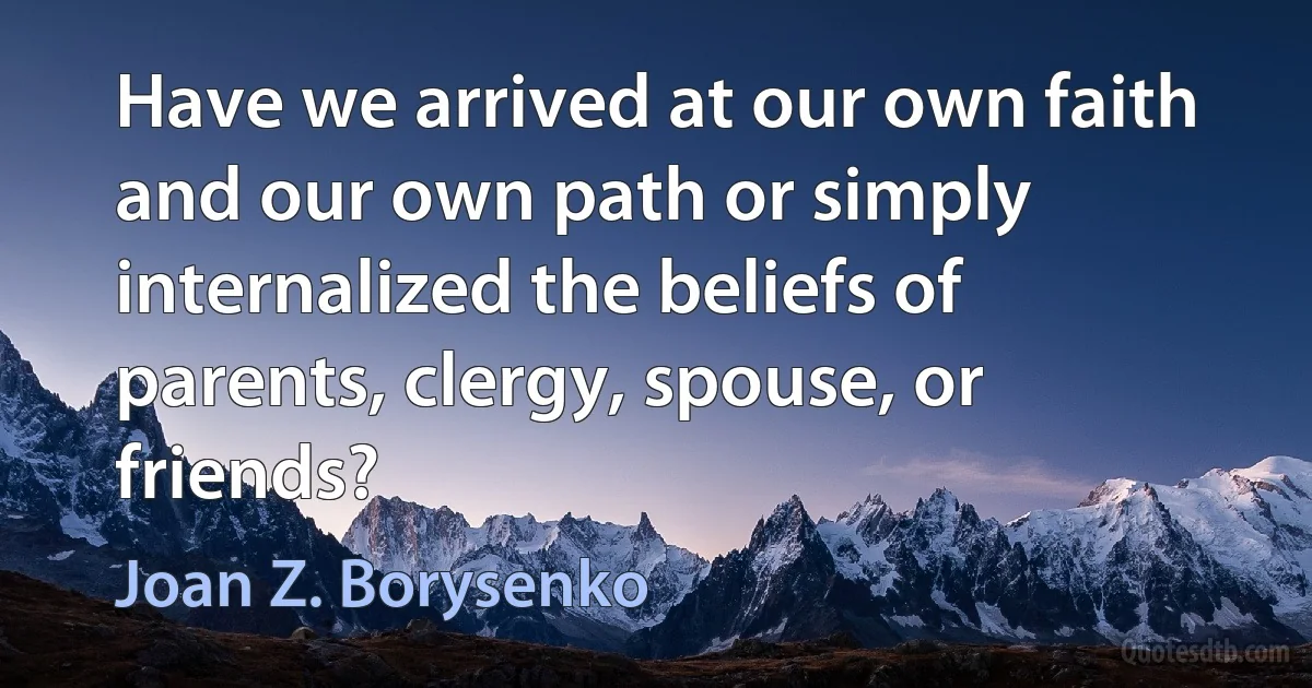 Have we arrived at our own faith and our own path or simply internalized the beliefs of parents, clergy, spouse, or friends? (Joan Z. Borysenko)