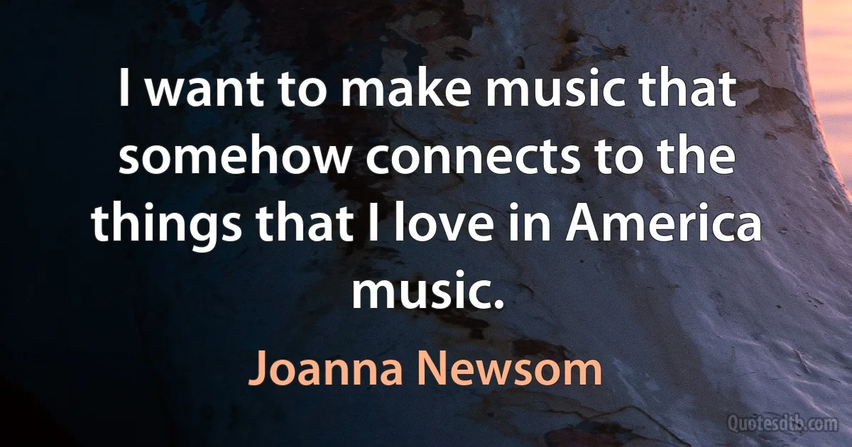 I want to make music that somehow connects to the things that I love in America music. (Joanna Newsom)