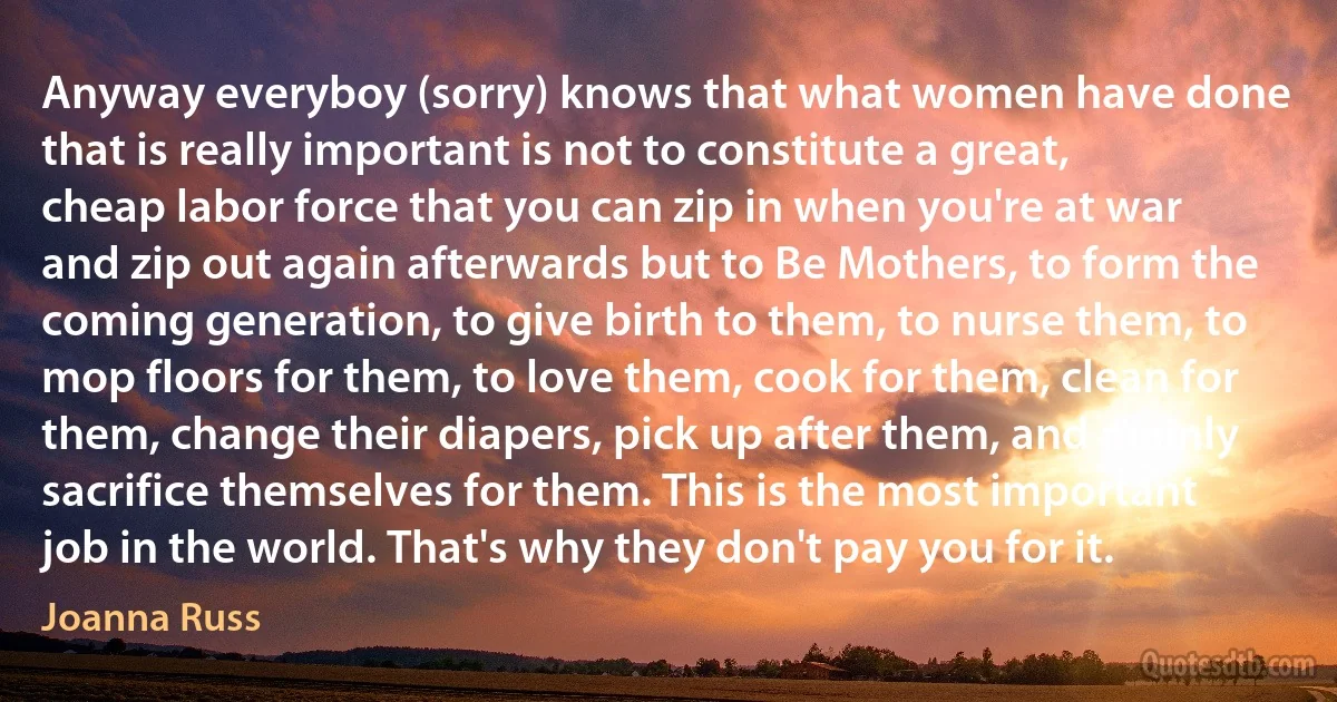 Anyway everyboy (sorry) knows that what women have done that is really important is not to constitute a great, cheap labor force that you can zip in when you're at war and zip out again afterwards but to Be Mothers, to form the coming generation, to give birth to them, to nurse them, to mop floors for them, to love them, cook for them, clean for them, change their diapers, pick up after them, and mainly sacrifice themselves for them. This is the most important job in the world. That's why they don't pay you for it. (Joanna Russ)