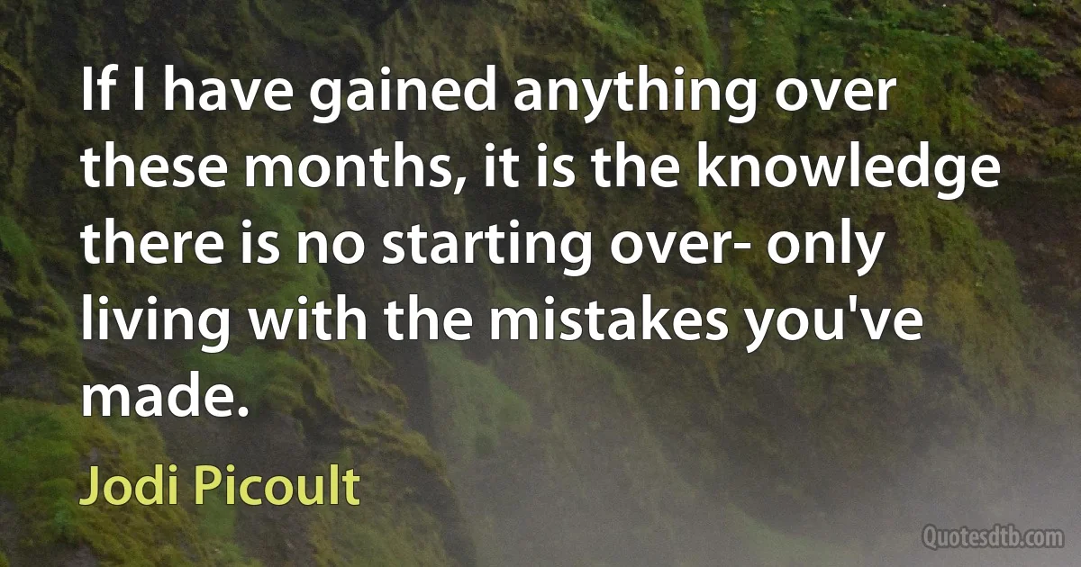 If I have gained anything over these months, it is the knowledge there is no starting over- only living with the mistakes you've made. (Jodi Picoult)