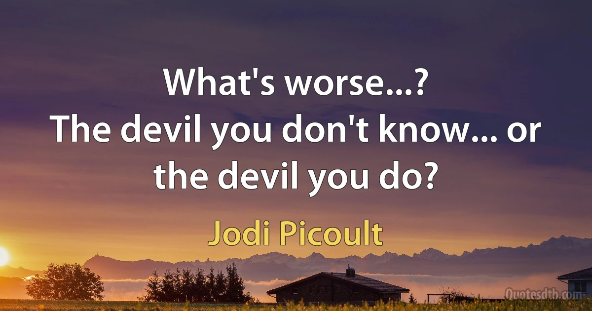 What's worse...?
The devil you don't know... or the devil you do? (Jodi Picoult)