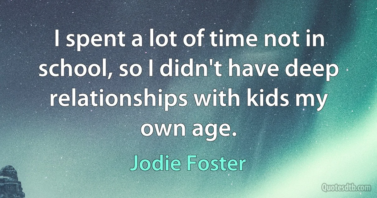 I spent a lot of time not in school, so I didn't have deep relationships with kids my own age. (Jodie Foster)