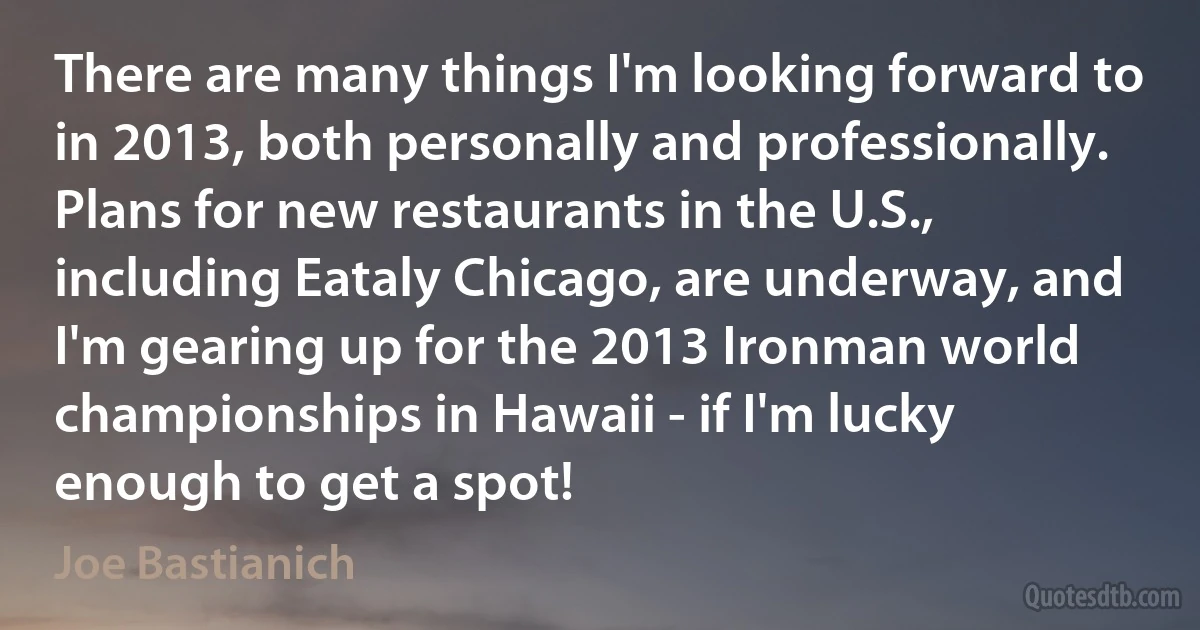 There are many things I'm looking forward to in 2013, both personally and professionally. Plans for new restaurants in the U.S., including Eataly Chicago, are underway, and I'm gearing up for the 2013 Ironman world championships in Hawaii - if I'm lucky enough to get a spot! (Joe Bastianich)