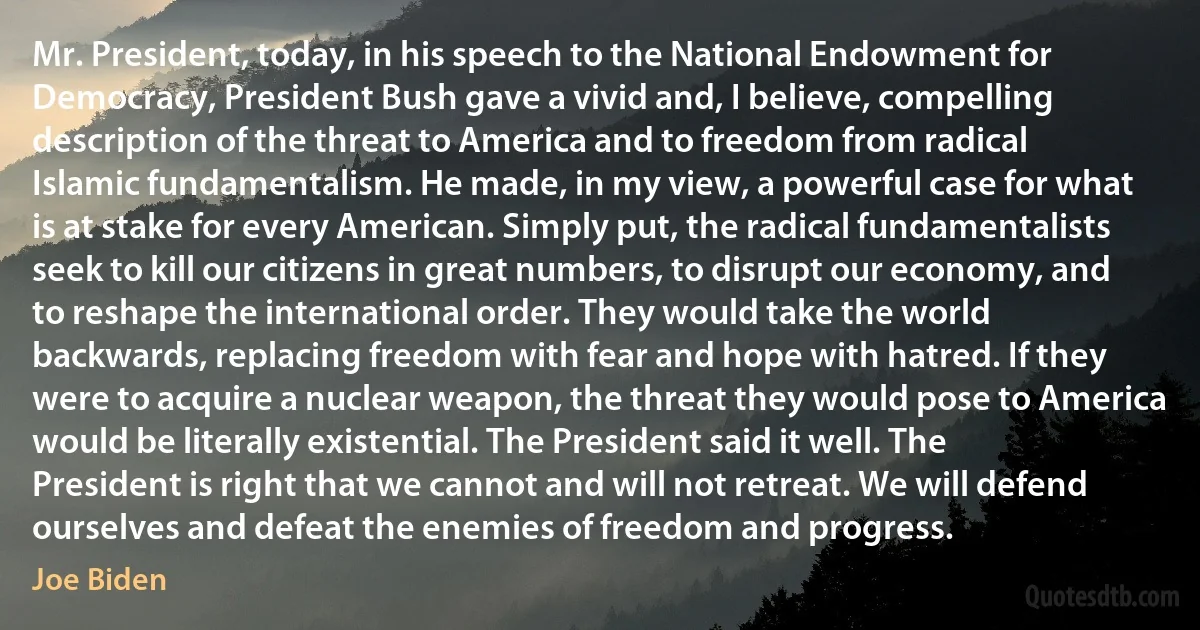 Mr. President, today, in his speech to the National Endowment for Democracy, President Bush gave a vivid and, I believe, compelling description of the threat to America and to freedom from radical Islamic fundamentalism. He made, in my view, a powerful case for what is at stake for every American. Simply put, the radical fundamentalists seek to kill our citizens in great numbers, to disrupt our economy, and to reshape the international order. They would take the world backwards, replacing freedom with fear and hope with hatred. If they were to acquire a nuclear weapon, the threat they would pose to America would be literally existential. The President said it well. The President is right that we cannot and will not retreat. We will defend ourselves and defeat the enemies of freedom and progress. (Joe Biden)