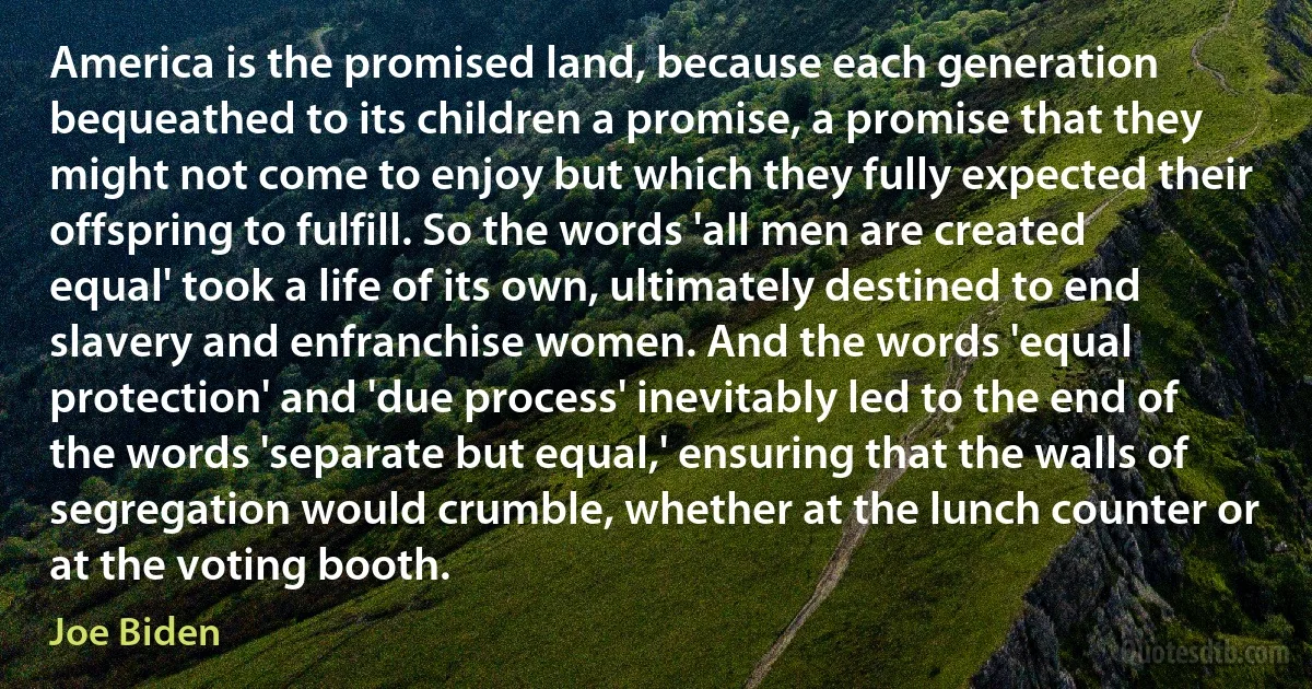 America is the promised land, because each generation bequeathed to its children a promise, a promise that they might not come to enjoy but which they fully expected their offspring to fulfill. So the words 'all men are created equal' took a life of its own, ultimately destined to end slavery and enfranchise women. And the words 'equal protection' and 'due process' inevitably led to the end of the words 'separate but equal,' ensuring that the walls of segregation would crumble, whether at the lunch counter or at the voting booth. (Joe Biden)