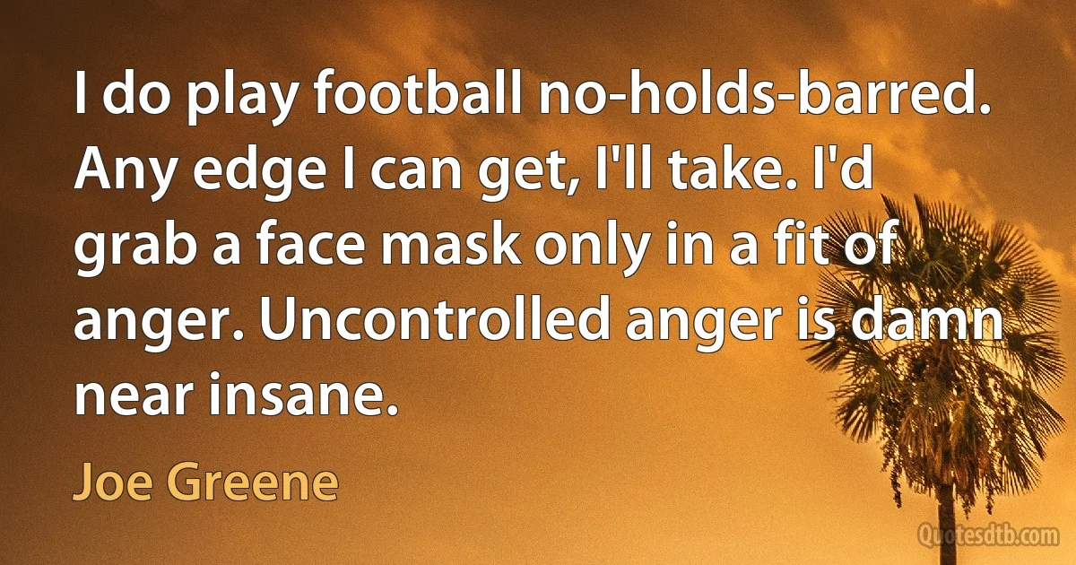 I do play football no-holds-barred. Any edge I can get, I'll take. I'd grab a face mask only in a fit of anger. Uncontrolled anger is damn near insane. (Joe Greene)