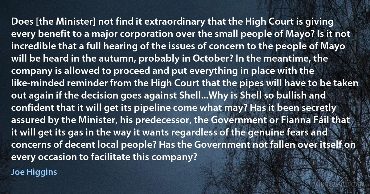 Does [the Minister] not find it extraordinary that the High Court is giving every benefit to a major corporation over the small people of Mayo? Is it not incredible that a full hearing of the issues of concern to the people of Mayo will be heard in the autumn, probably in October? In the meantime, the company is allowed to proceed and put everything in place with the like-minded reminder from the High Court that the pipes will have to be taken out again if the decision goes against Shell...Why is Shell so bullish and confident that it will get its pipeline come what may? Has it been secretly assured by the Minister, his predecessor, the Government or Fianna Fáil that it will get its gas in the way it wants regardless of the genuine fears and concerns of decent local people? Has the Government not fallen over itself on every occasion to facilitate this company? (Joe Higgins)