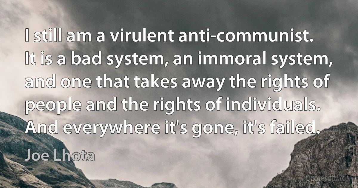 I still am a virulent anti-communist. It is a bad system, an immoral system, and one that takes away the rights of people and the rights of individuals. And everywhere it's gone, it's failed. (Joe Lhota)