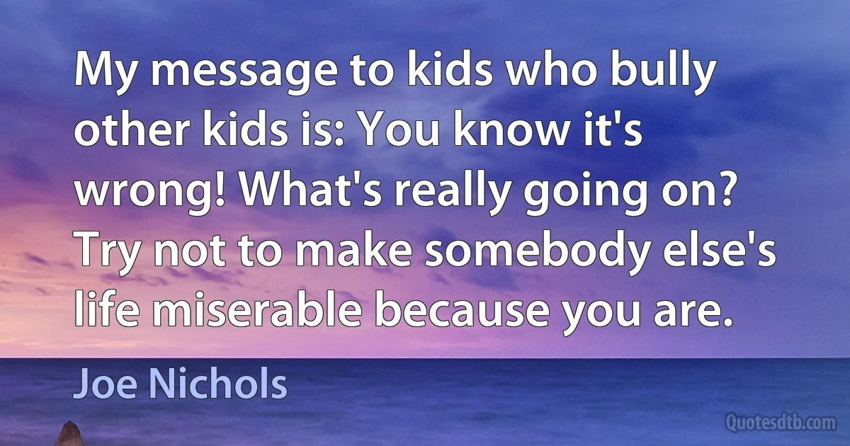 My message to kids who bully other kids is: You know it's wrong! What's really going on? Try not to make somebody else's life miserable because you are. (Joe Nichols)