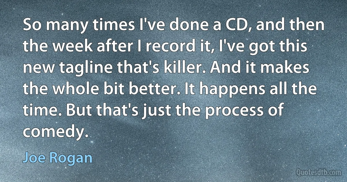 So many times I've done a CD, and then the week after I record it, I've got this new tagline that's killer. And it makes the whole bit better. It happens all the time. But that's just the process of comedy. (Joe Rogan)