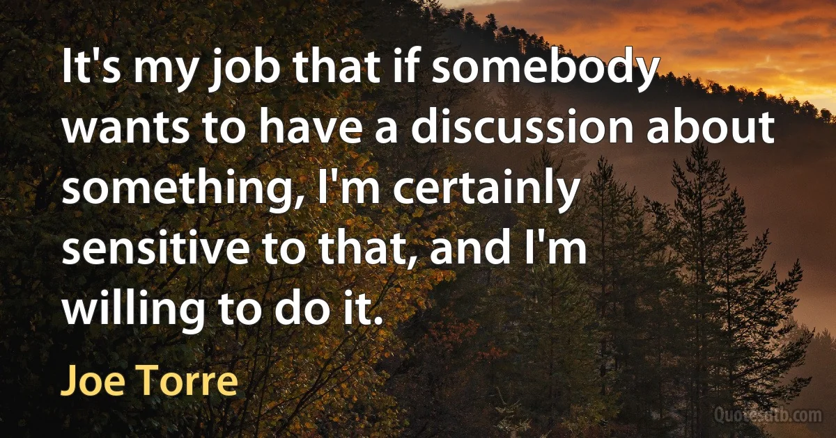 It's my job that if somebody wants to have a discussion about something, I'm certainly sensitive to that, and I'm willing to do it. (Joe Torre)