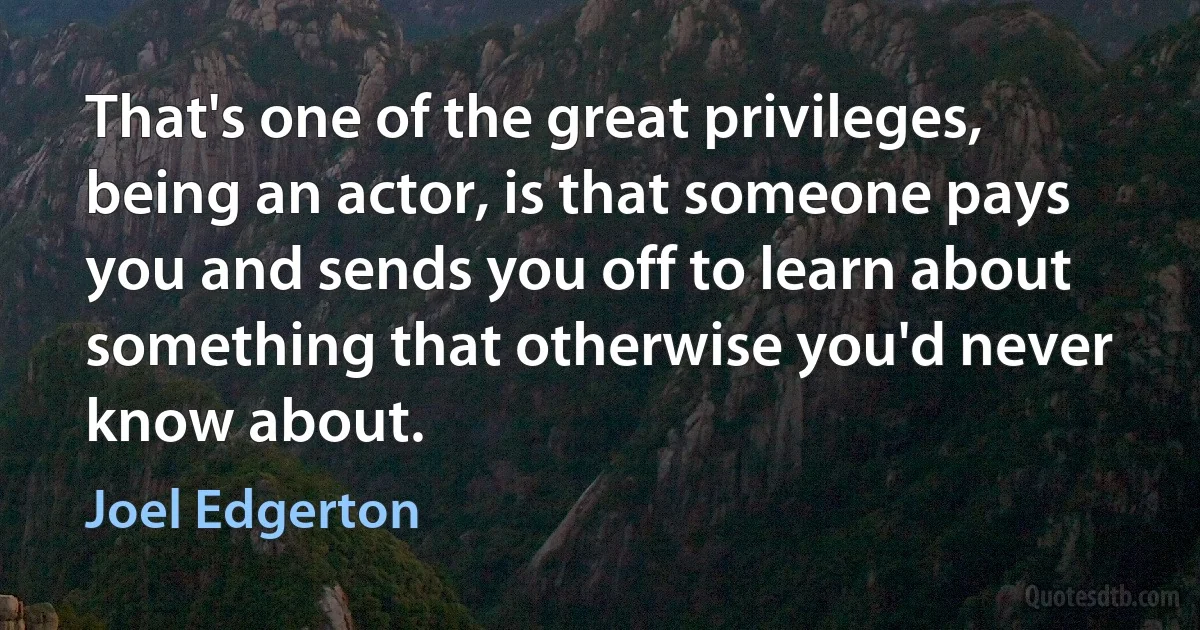 That's one of the great privileges, being an actor, is that someone pays you and sends you off to learn about something that otherwise you'd never know about. (Joel Edgerton)