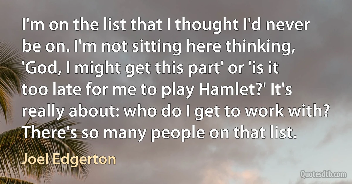 I'm on the list that I thought I'd never be on. I'm not sitting here thinking, 'God, I might get this part' or 'is it too late for me to play Hamlet?' It's really about: who do I get to work with? There's so many people on that list. (Joel Edgerton)