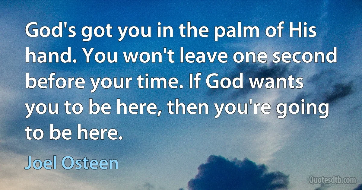 God's got you in the palm of His hand. You won't leave one second before your time. If God wants you to be here, then you're going to be here. (Joel Osteen)