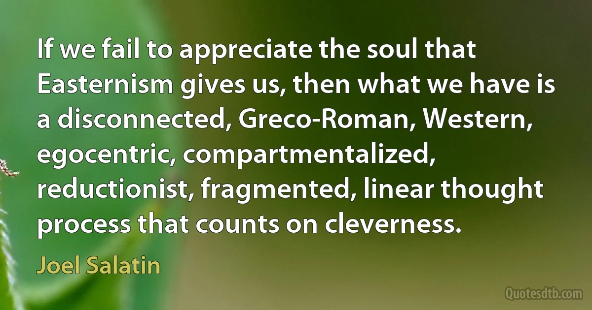 If we fail to appreciate the soul that Easternism gives us, then what we have is a disconnected, Greco-Roman, Western, egocentric, compartmentalized, reductionist, fragmented, linear thought process that counts on cleverness. (Joel Salatin)