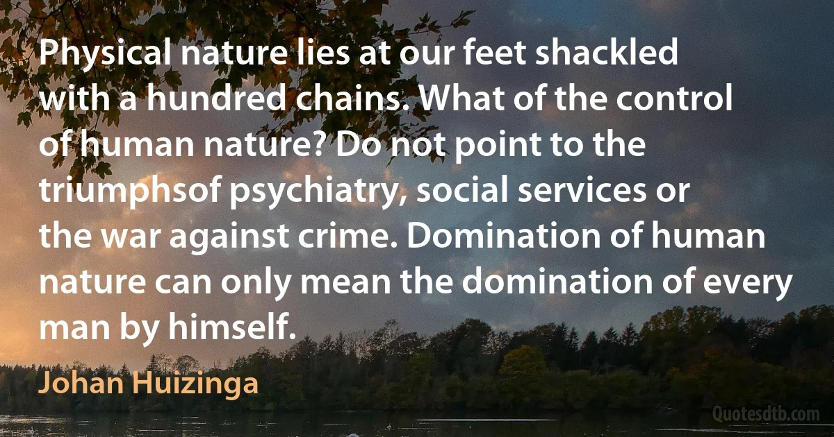 Physical nature lies at our feet shackled with a hundred chains. What of the control of human nature? Do not point to the triumphsof psychiatry, social services or the war against crime. Domination of human nature can only mean the domination of every man by himself. (Johan Huizinga)