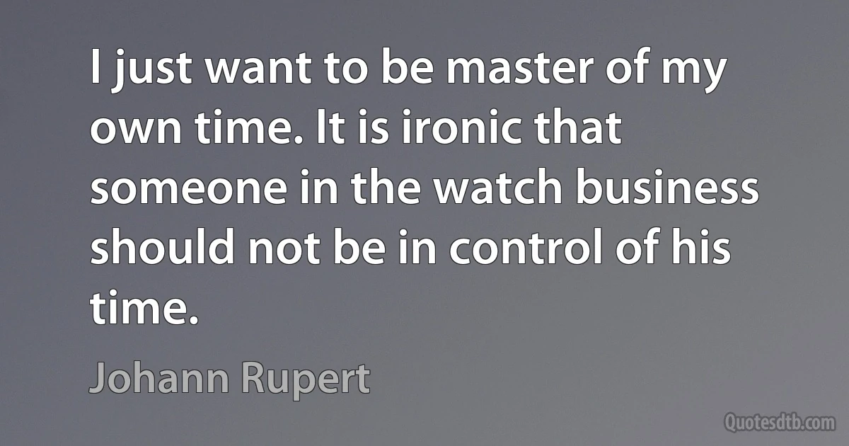 I just want to be master of my own time. It is ironic that someone in the watch business should not be in control of his time. (Johann Rupert)