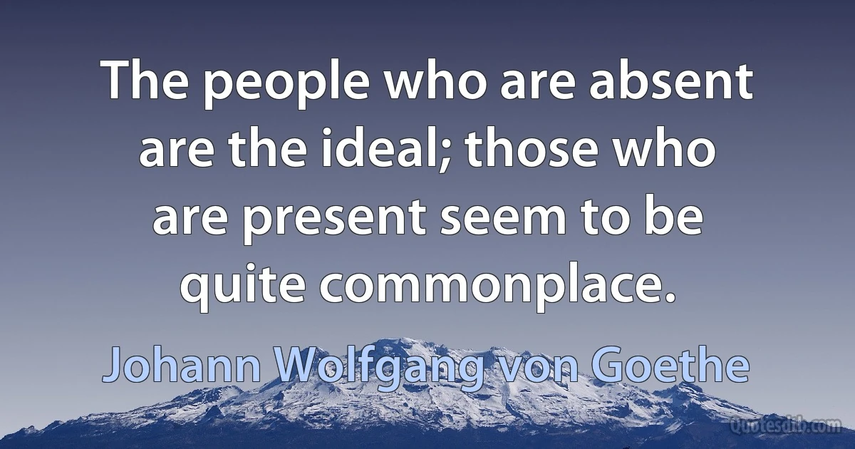 The people who are absent are the ideal; those who are present seem to be quite commonplace. (Johann Wolfgang von Goethe)