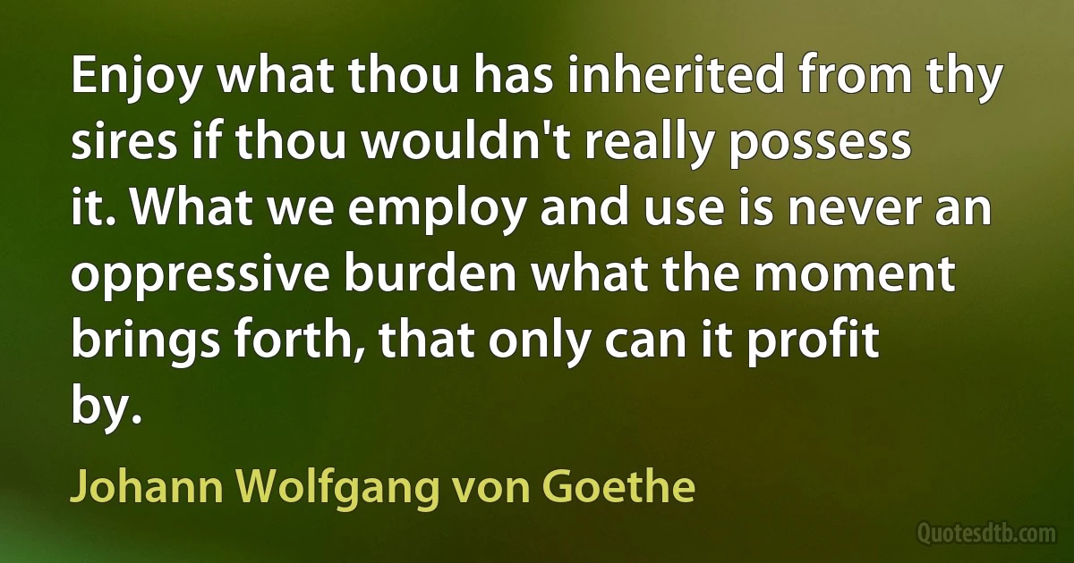 Enjoy what thou has inherited from thy sires if thou wouldn't really possess it. What we employ and use is never an oppressive burden what the moment brings forth, that only can it profit by. (Johann Wolfgang von Goethe)