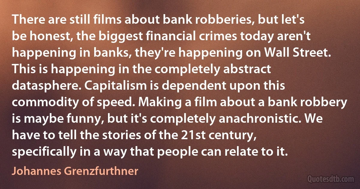 There are still films about bank robberies, but let's be honest, the biggest financial crimes today aren't happening in banks, they're happening on Wall Street. This is happening in the completely abstract datasphere. Capitalism is dependent upon this commodity of speed. Making a film about a bank robbery is maybe funny, but it's completely anachronistic. We have to tell the stories of the 21st century, specifically in a way that people can relate to it. (Johannes Grenzfurthner)