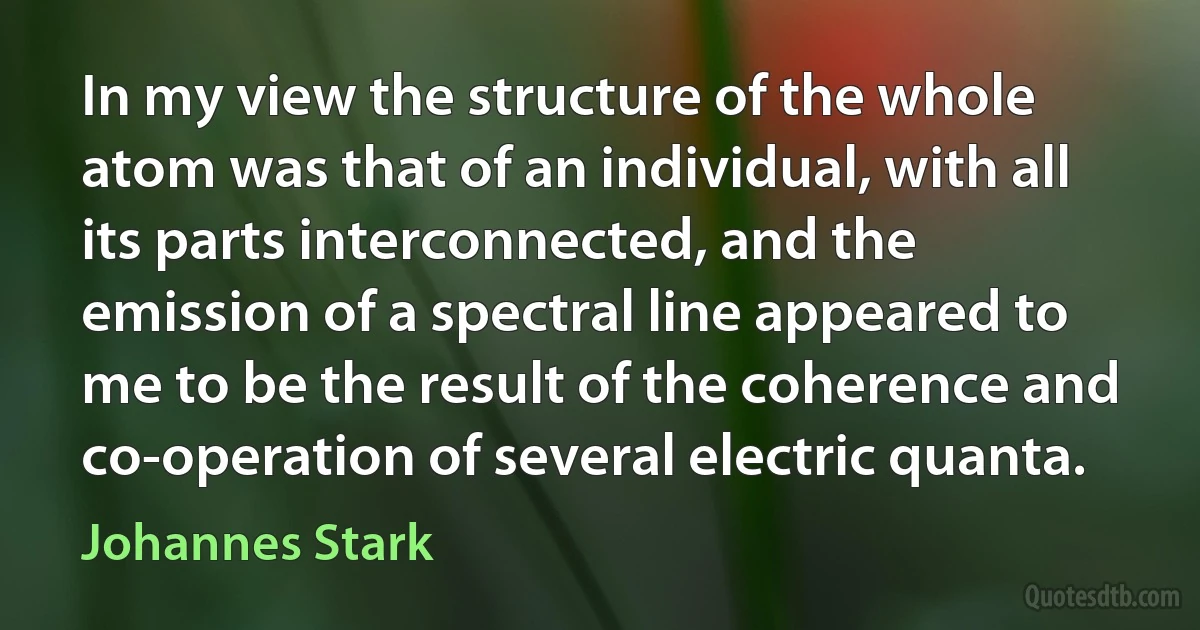 In my view the structure of the whole atom was that of an individual, with all its parts interconnected, and the emission of a spectral line appeared to me to be the result of the coherence and co-operation of several electric quanta. (Johannes Stark)