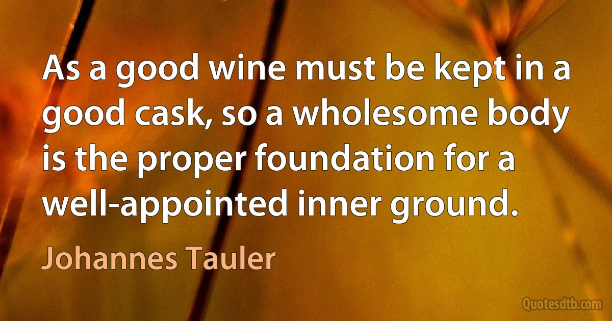 As a good wine must be kept in a good cask, so a wholesome body is the proper foundation for a well-appointed inner ground. (Johannes Tauler)