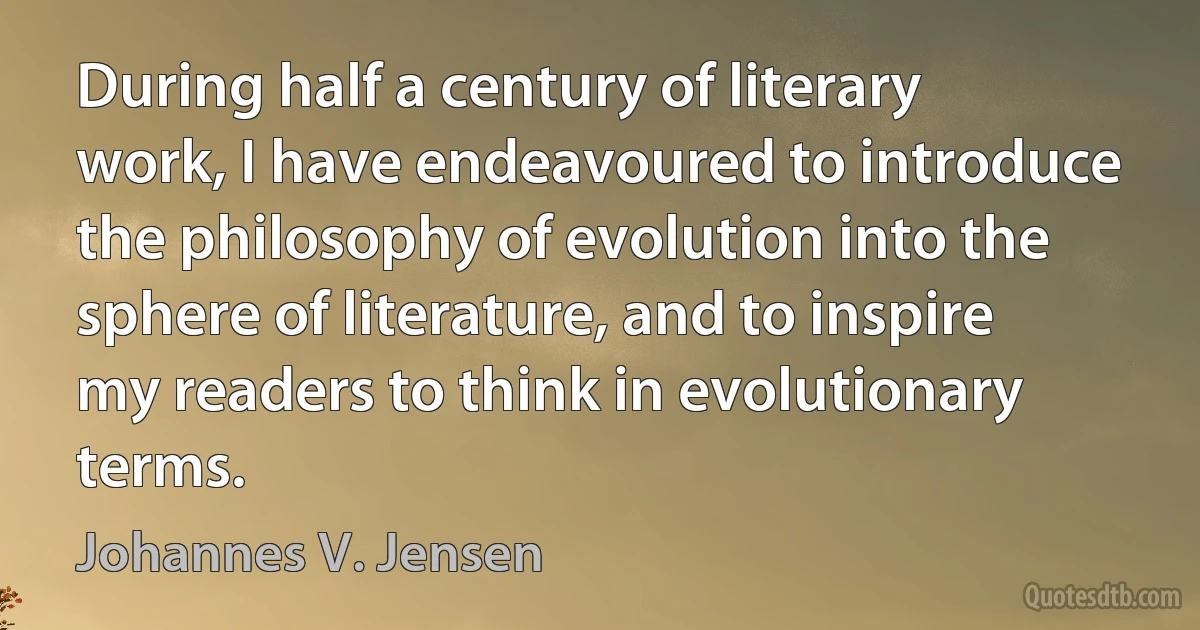 During half a century of literary work, I have endeavoured to introduce the philosophy of evolution into the sphere of literature, and to inspire my readers to think in evolutionary terms. (Johannes V. Jensen)