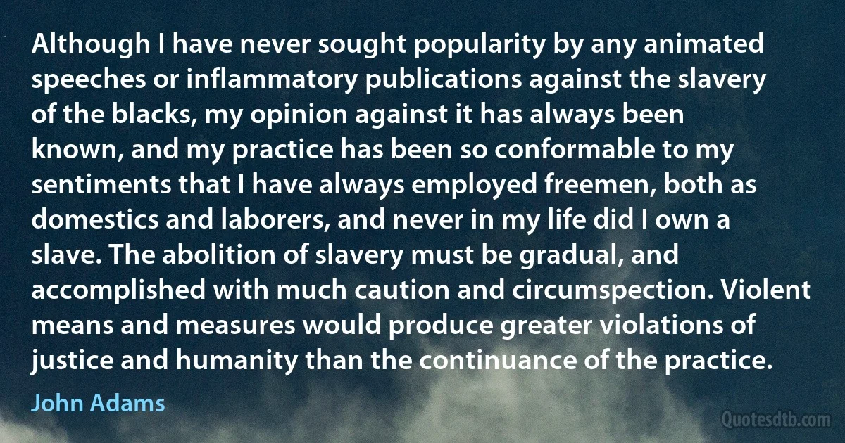 Although I have never sought popularity by any animated speeches or inflammatory publications against the slavery of the blacks, my opinion against it has always been known, and my practice has been so conformable to my sentiments that I have always employed freemen, both as domestics and laborers, and never in my life did I own a slave. The abolition of slavery must be gradual, and accomplished with much caution and circumspection. Violent means and measures would produce greater violations of justice and humanity than the continuance of the practice. (John Adams)