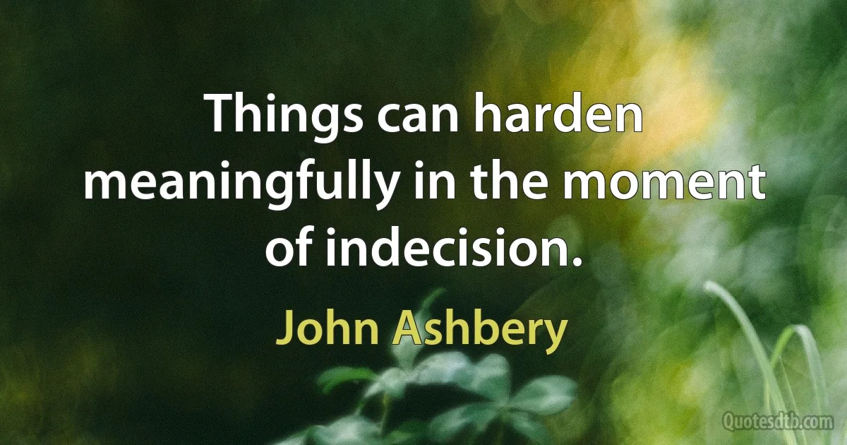 Things can harden meaningfully in the moment of indecision. (John Ashbery)