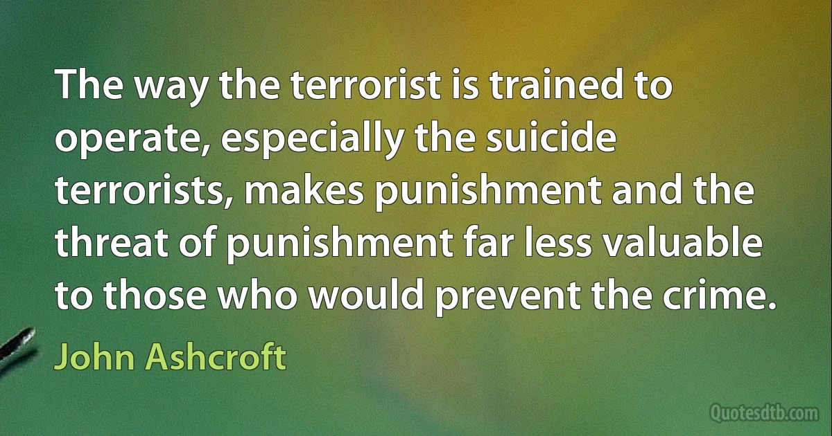 The way the terrorist is trained to operate, especially the suicide terrorists, makes punishment and the threat of punishment far less valuable to those who would prevent the crime. (John Ashcroft)