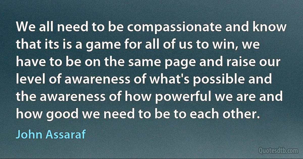 We all need to be compassionate and know that its is a game for all of us to win, we have to be on the same page and raise our level of awareness of what's possible and the awareness of how powerful we are and how good we need to be to each other. (John Assaraf)