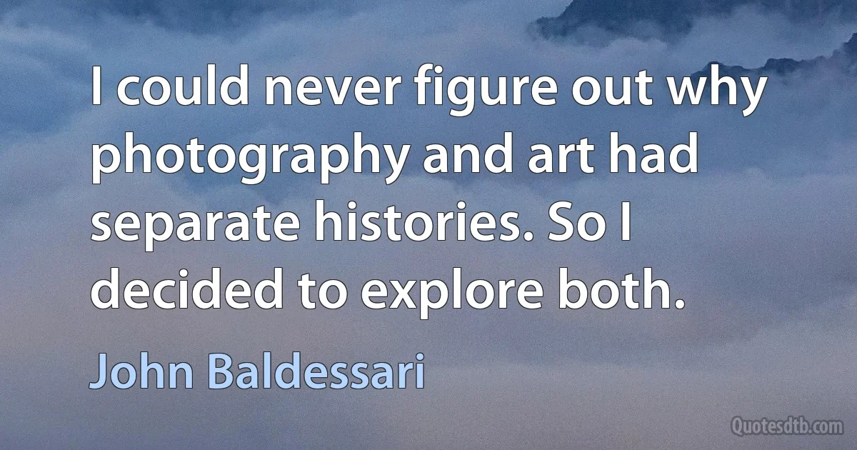 I could never figure out why photography and art had separate histories. So I decided to explore both. (John Baldessari)