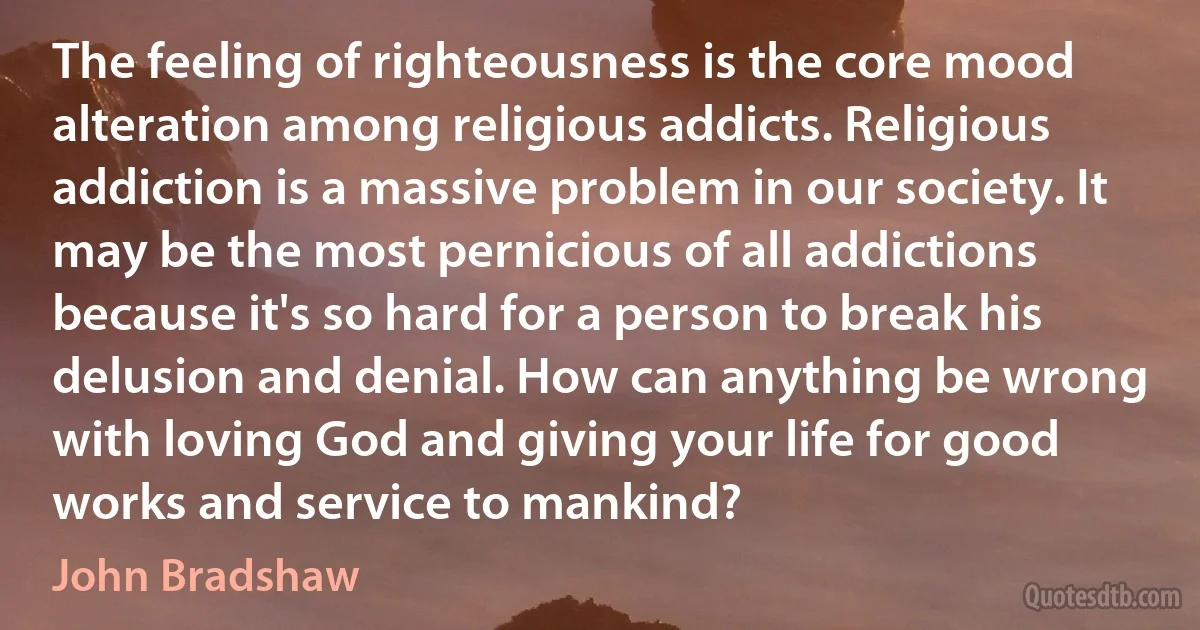 The feeling of righteousness is the core mood alteration among religious addicts. Religious addiction is a massive problem in our society. It may be the most pernicious of all addictions because it's so hard for a person to break his delusion and denial. How can anything be wrong with loving God and giving your life for good works and service to mankind? (John Bradshaw)