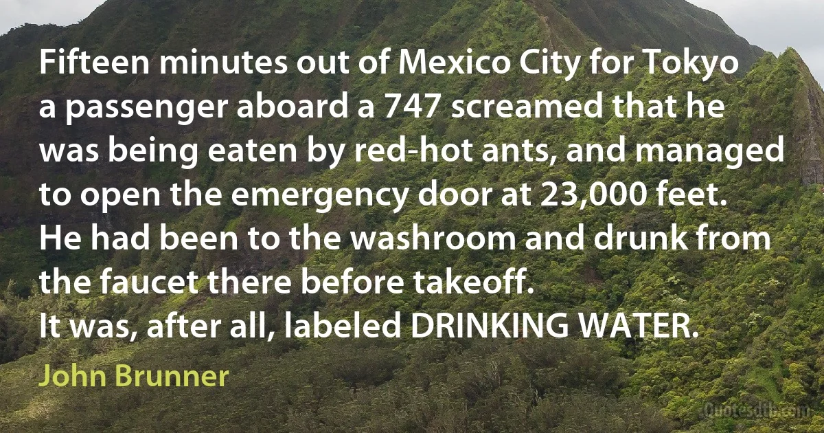 Fifteen minutes out of Mexico City for Tokyo a passenger aboard a 747 screamed that he was being eaten by red-hot ants, and managed to open the emergency door at 23,000 feet. He had been to the washroom and drunk from the faucet there before takeoff.
It was, after all, labeled DRINKING WATER. (John Brunner)