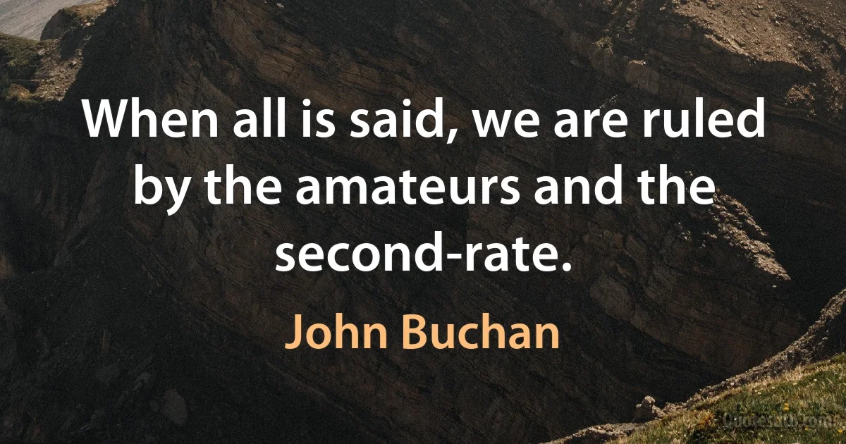 When all is said, we are ruled by the amateurs and the second-rate. (John Buchan)