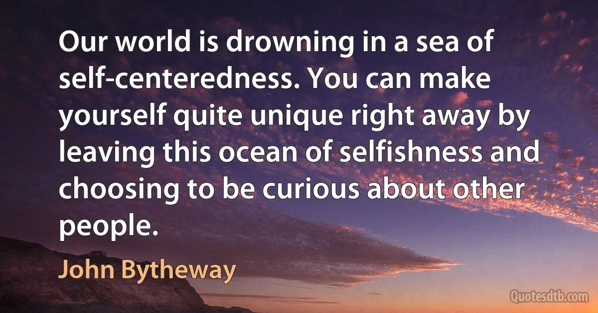 Our world is drowning in a sea of self-centeredness. You can make yourself quite unique right away by leaving this ocean of selfishness and choosing to be curious about other people. (John Bytheway)