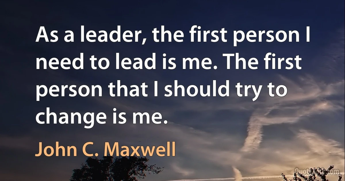 As a leader, the first person I need to lead is me. The first person that I should try to change is me. (John C. Maxwell)