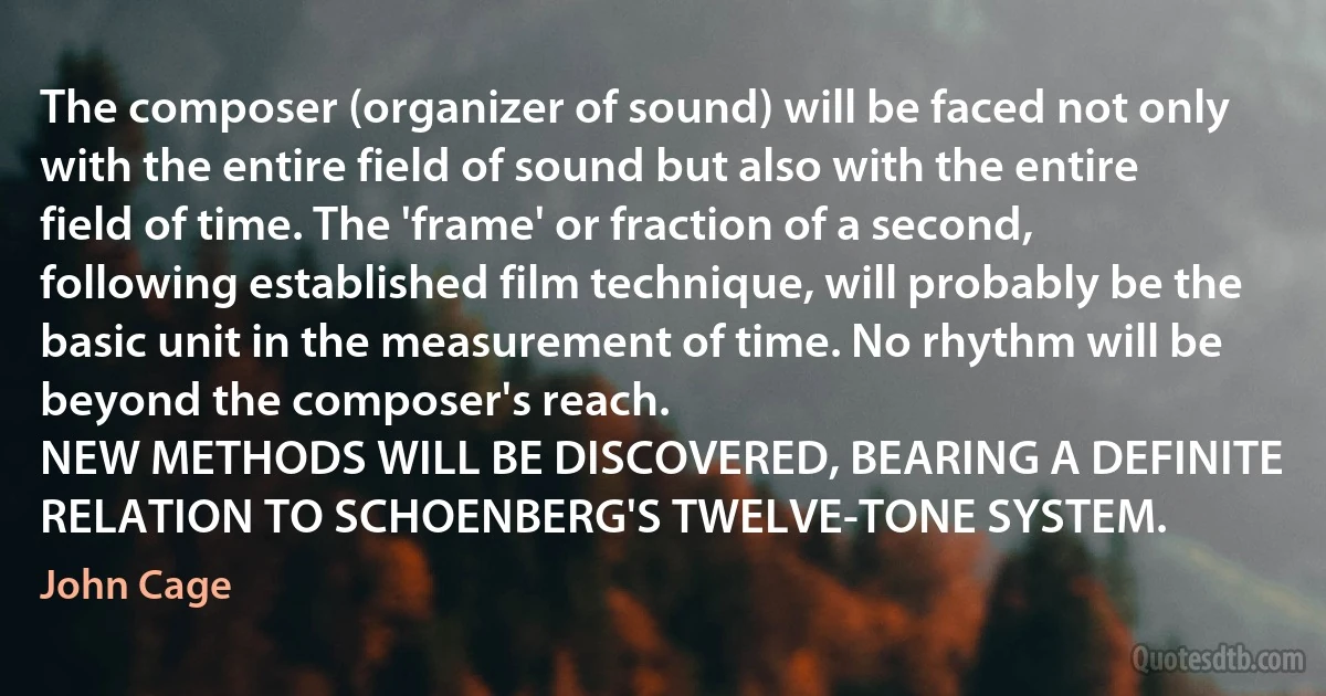 The composer (organizer of sound) will be faced not only with the entire field of sound but also with the entire field of time. The 'frame' or fraction of a second, following established film technique, will probably be the basic unit in the measurement of time. No rhythm will be beyond the composer's reach.
NEW METHODS WILL BE DISCOVERED, BEARING A DEFINITE RELATION TO SCHOENBERG'S TWELVE-TONE SYSTEM. (John Cage)