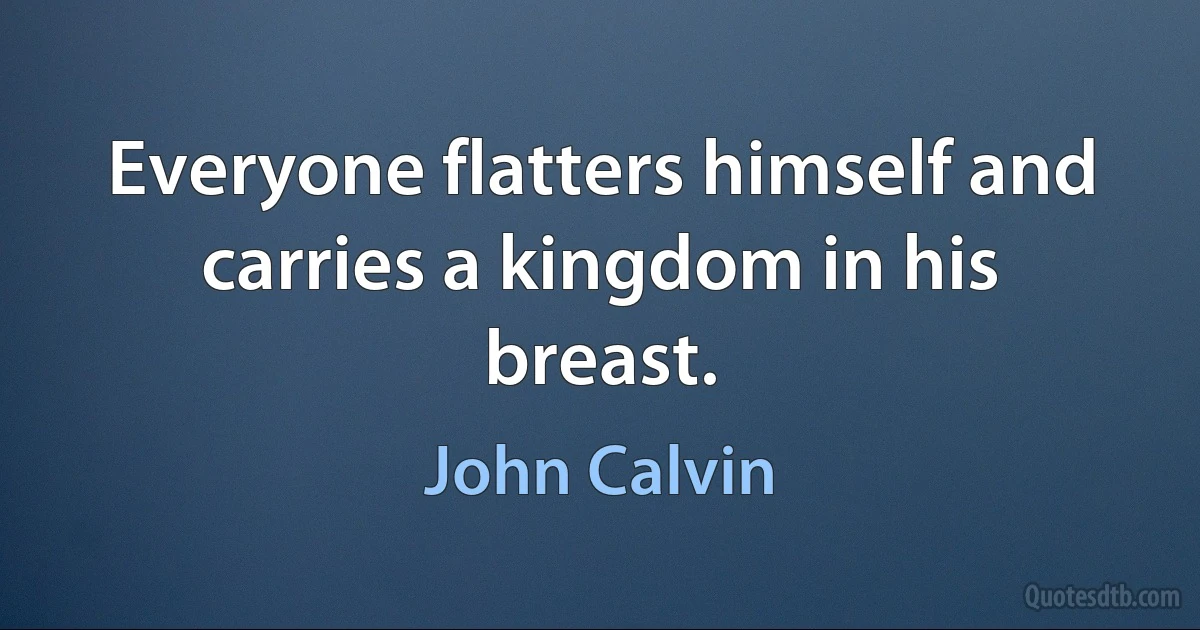 Everyone flatters himself and carries a kingdom in his breast. (John Calvin)