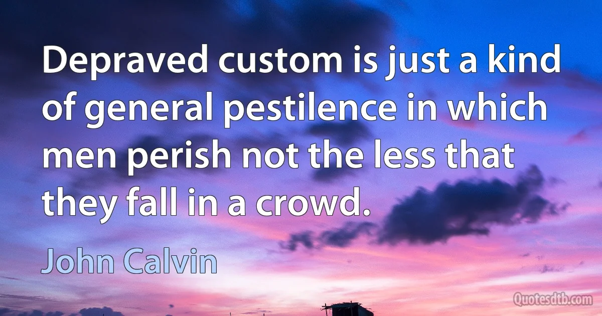 Depraved custom is just a kind of general pestilence in which men perish not the less that they fall in a crowd. (John Calvin)