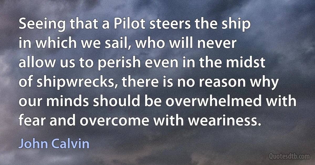 Seeing that a Pilot steers the ship in which we sail, who will never allow us to perish even in the midst of shipwrecks, there is no reason why our minds should be overwhelmed with fear and overcome with weariness. (John Calvin)